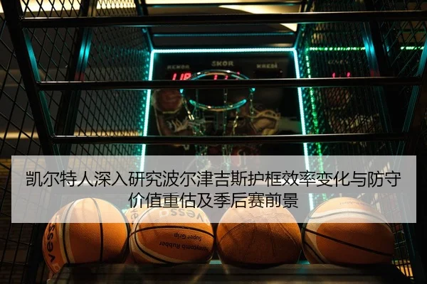 凯尔特人深入研究波尔津吉斯护框效率变化与防守价值重估及季后赛前景
