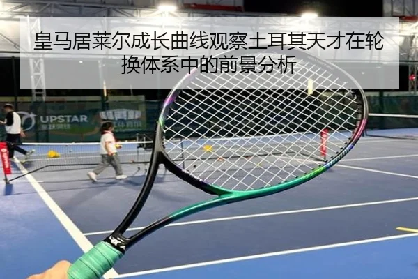 皇马居莱尔成长曲线观察土耳其天才在轮换体系中的前景分析