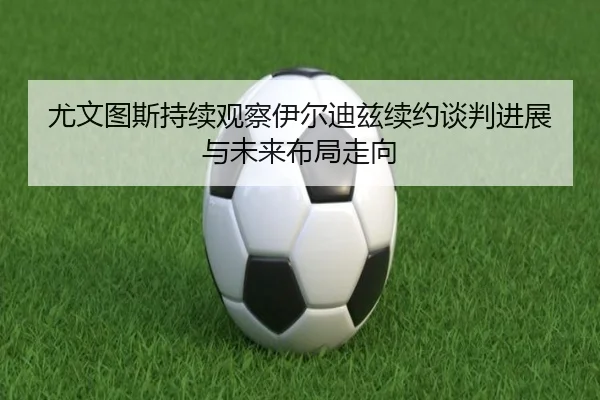 尤文图斯持续观察伊尔迪兹续约谈判进展与未来布局走向