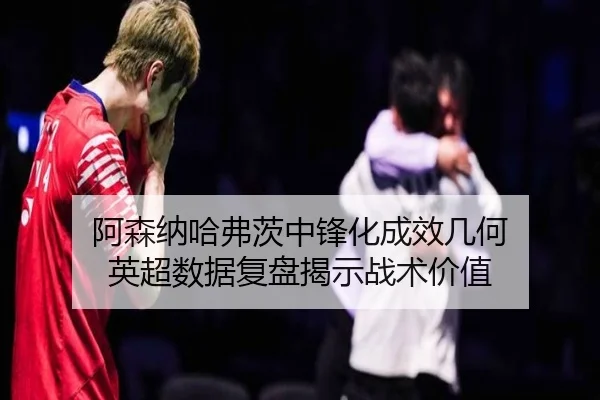 阿森纳哈弗茨中锋化成效几何 英超数据复盘揭示战术价值