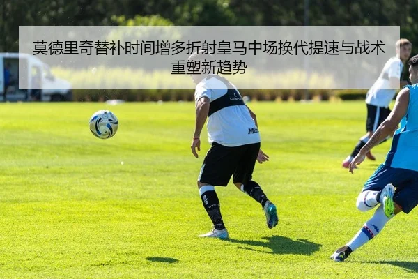 莫德里奇替补时间增多折射皇马中场换代提速与战术重塑新趋势